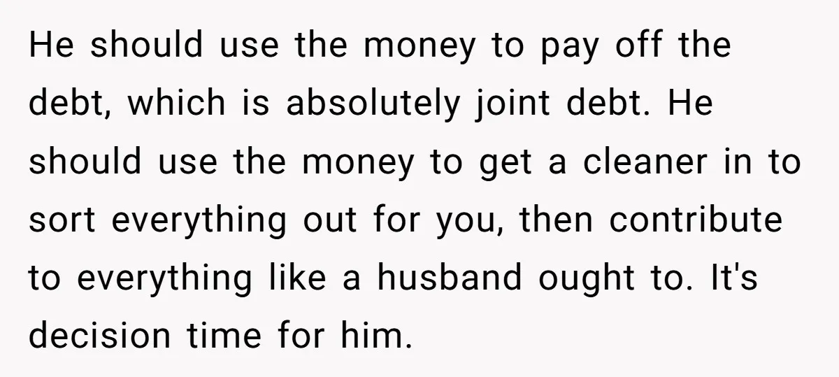He should use the money to pay off the debt, which is absolutely joint debt. He should use the money to get a cleaner in to sort everything out for...