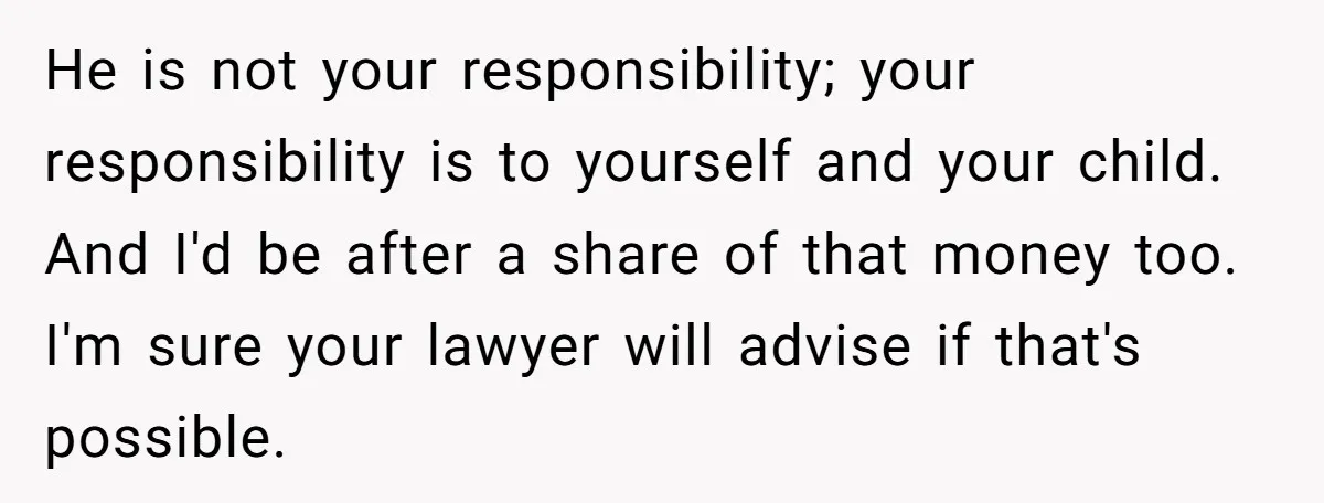 He is not your responsibility; your responsibility is to yourself and your child. And I'd be after a share of that money too. I'm sure your lawyer will advise if...