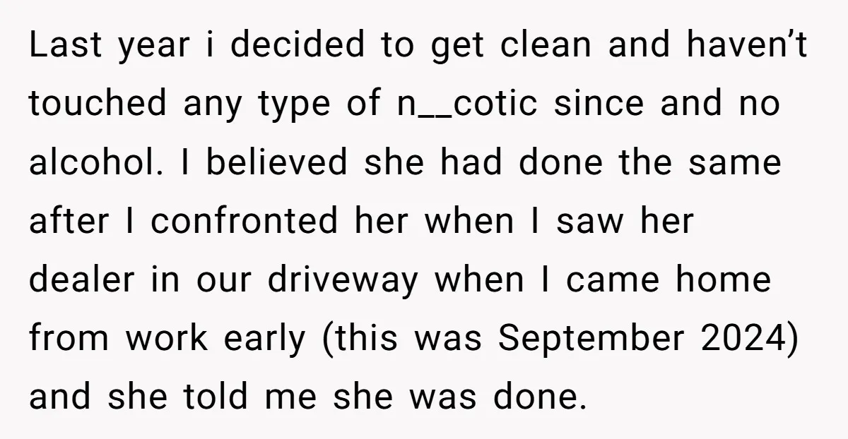 Last year i decided to get clean and haven’t touched any type of n__cotic since and no alcohol. I believed she had done the same after I confronted her when...