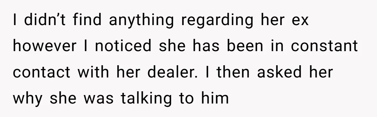 I didn’t find anything regarding her ex however I noticed she has been in constant contact with her dealer. I then asked her why she was talking to him