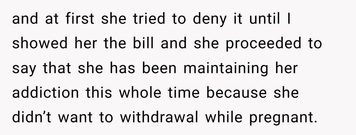 and at first she tried to deny it until I showed her the bill and she proceeded to say that she has been maintaining her addiction this whole time because...