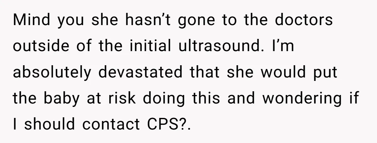 Mind you she hasn’t gone to the doctors outside of the initial ultrasound. I’m absolutely devastated that she would put the baby at risk doing this and wondering if I...