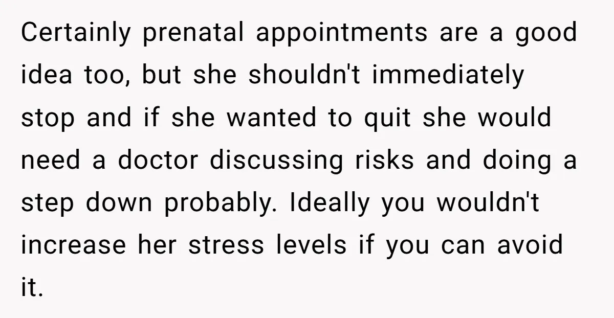 Certainly prenatal appointments are a good idea too, but she shouldn't immediately stop and if she wanted to quit she would need a doctor discussing risks and doing a step...