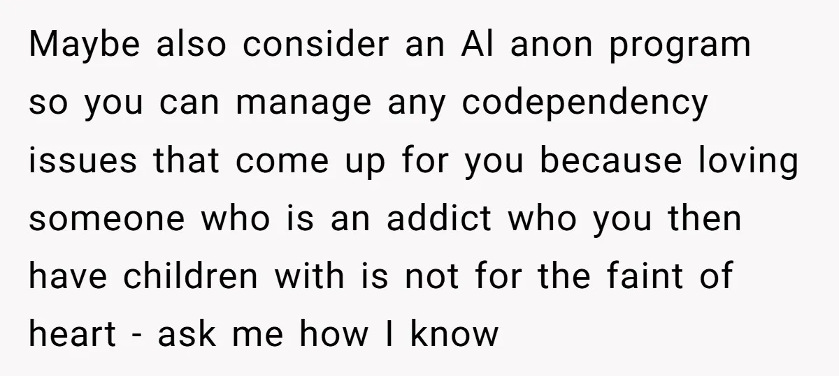 Maybe also consider an Al anon program so you can manage any codependency issues that come up for you because loving someone who is an addict who you then have...