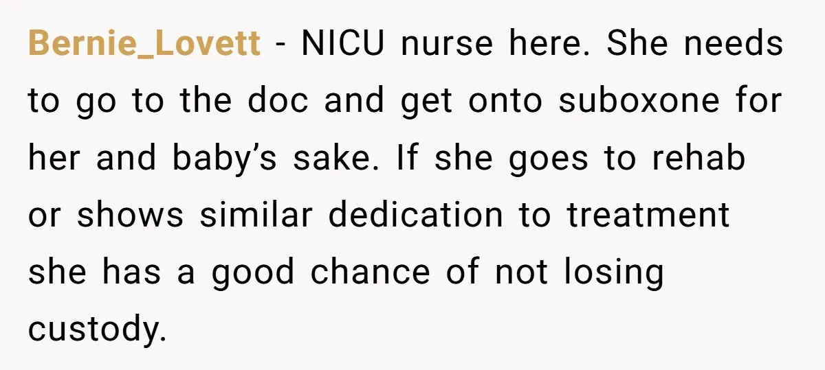 Bernie_Lovett − NICU nurse here. She needs to go to the doc and get onto suboxone for her and baby’s sake. If she goes to rehab or shows similar dedication...