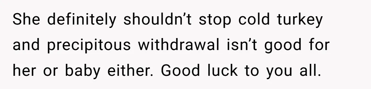 She definitely shouldn’t stop cold turkey and precipitous withdrawal isn’t good for her or baby either. Good luck to you all.