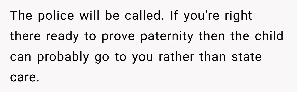 The police will be called. If you're right there ready to prove paternity then the child can probably go to you rather than state care.