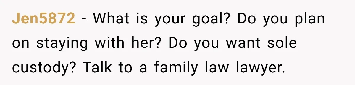 Jen5872 − What is your goal? Do you plan on staying with her? Do you want sole custody? Talk to a family law lawyer.