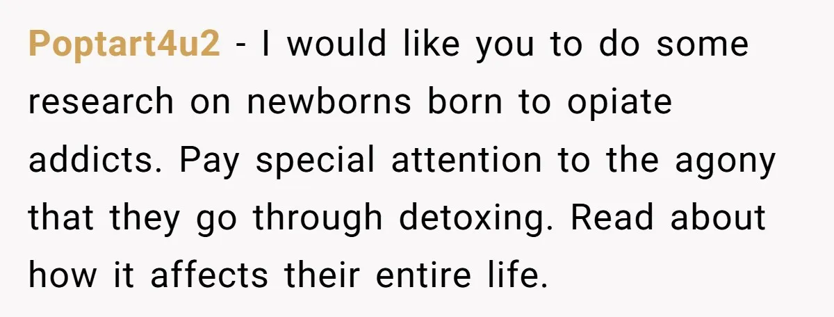 Poptart4u2 − I would like you to do some research on newborns born to opiate addicts. Pay special attention to the agony that they go through detoxing. Read about how...