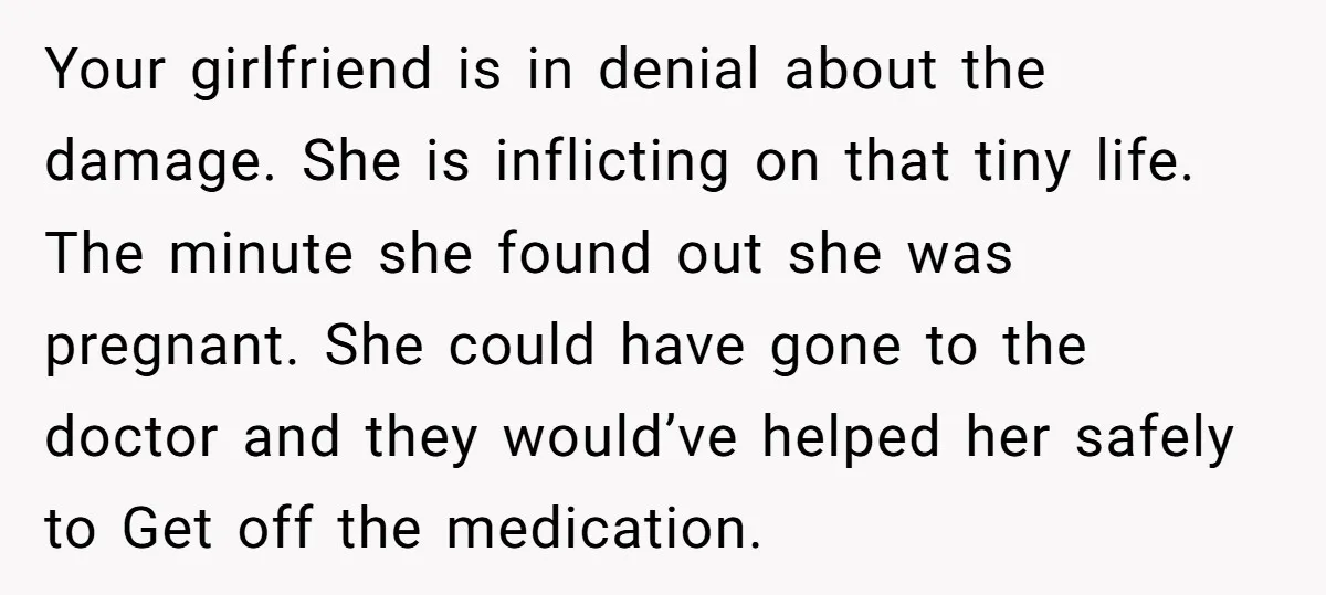 Your girlfriend is in denial about the damage. She is inflicting on that tiny life. The minute she found out she was pregnant. She could have gone to the doctor...