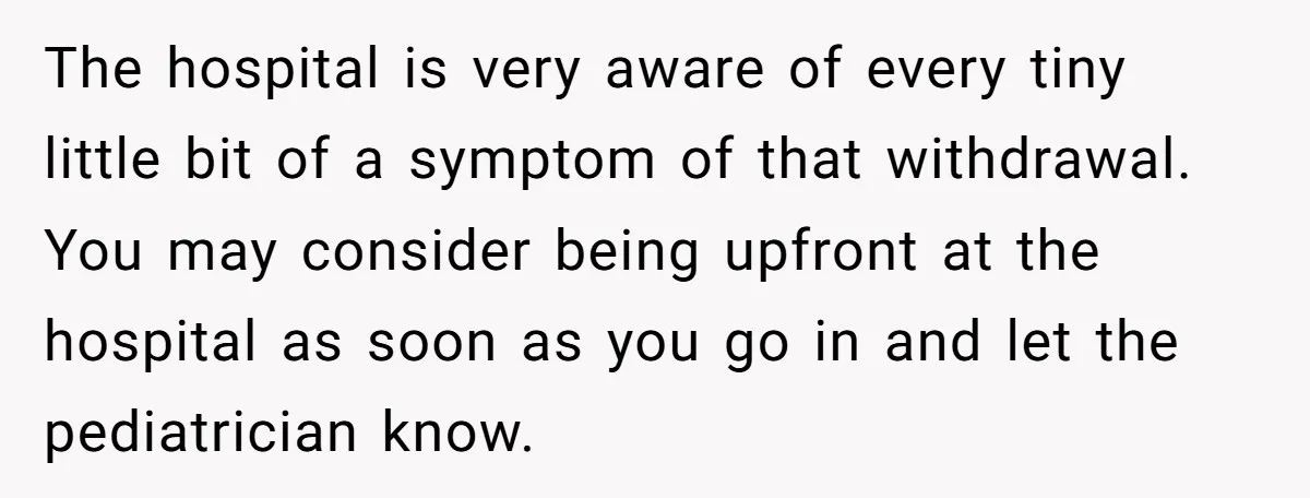 The hospital is very aware of every tiny little bit of a symptom of that withdrawal. You may consider being upfront at the hospital as soon as you go in...