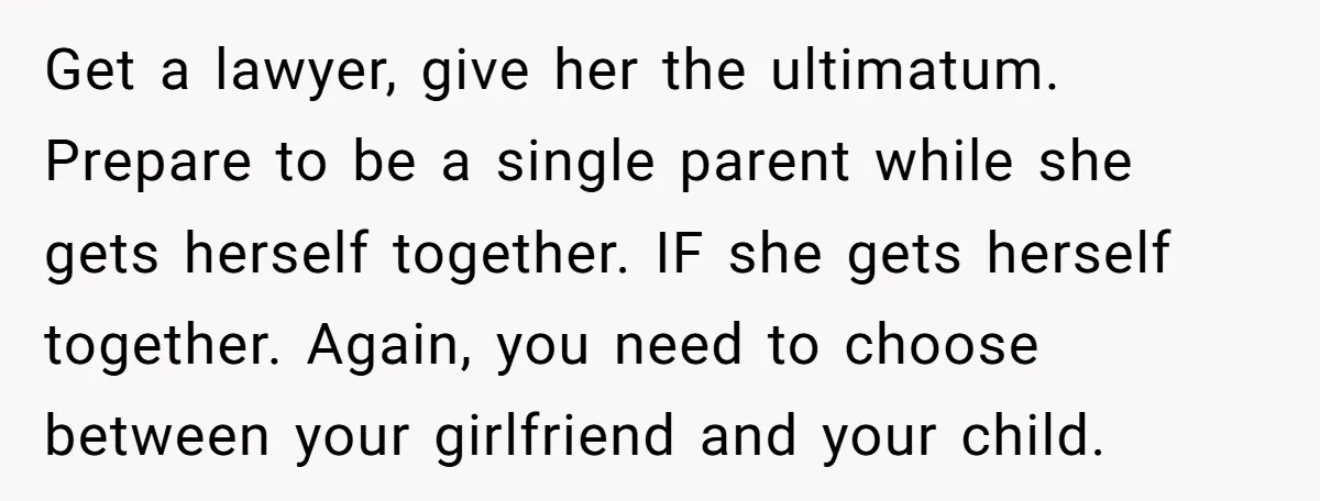 Get a lawyer, give her the ultimatum. Prepare to be a single parent while she gets herself together. IF she gets herself together. Again, you need to choose between your...