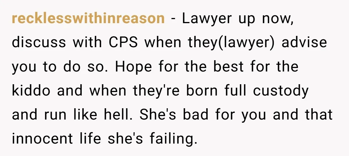 recklesswithinreason − Lawyer up now, discuss with CPS when they(lawyer) advise you to do so. Hope for the best for the kiddo and when they're born full custody and run...