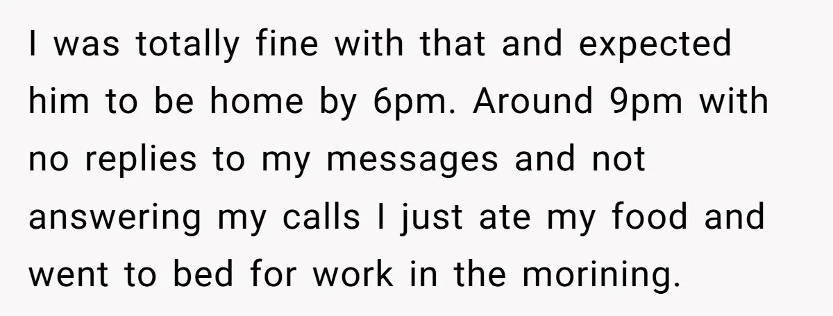 I was totally fine with that and expected him to be home by 6pm. Around 9pm with no replies to my messages and not answering my calls I just ate...