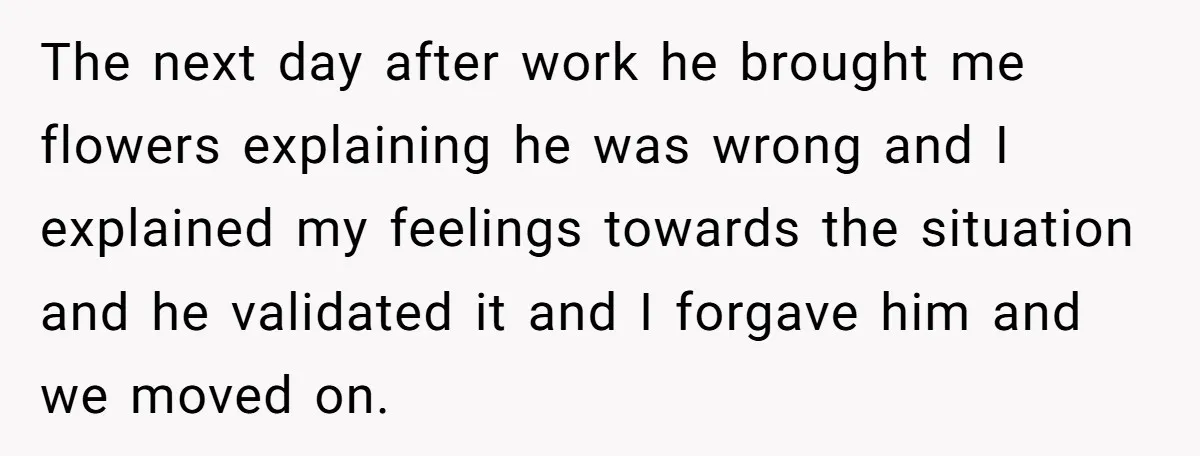The next day after work he brought me flowers explaining he was wrong and I explained my feelings towards the situation and he validated it and I forgave him and...