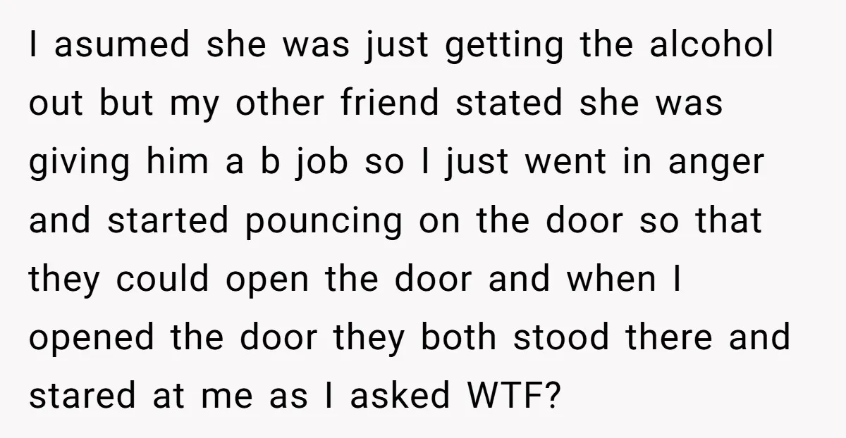 I asumed she was just getting the alcohol out but my other friend stated she was giving him a b job so I just went in anger and started pouncing...
