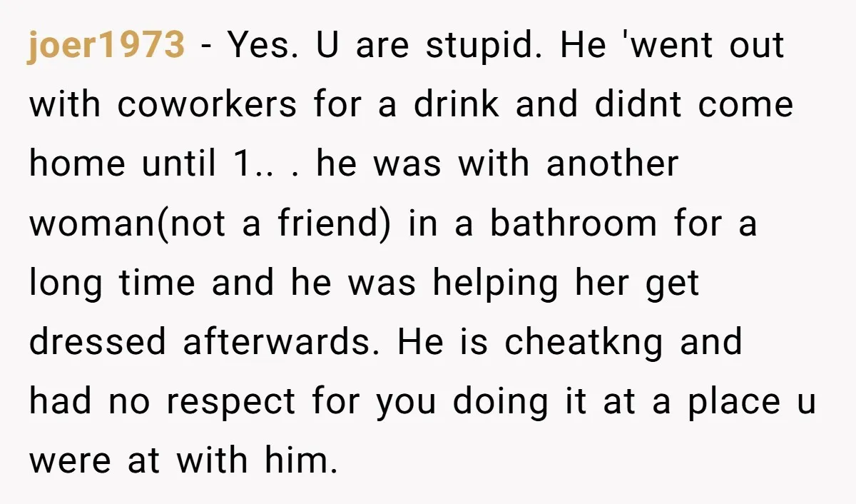 joer1973 − Yes. U are stupid. He 'went out with coworkers for a drink and didnt come home until 1.. . he was with another woman(not a friend) in a...