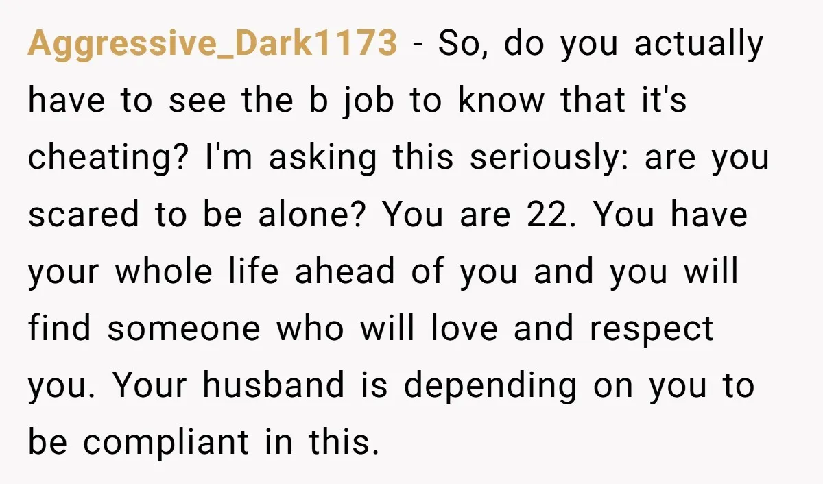 Aggressive_Dark1173 − So, do you actually have to see the b job to know that it's cheating? I'm asking this seriously: are you scared to be alone? You are 22....