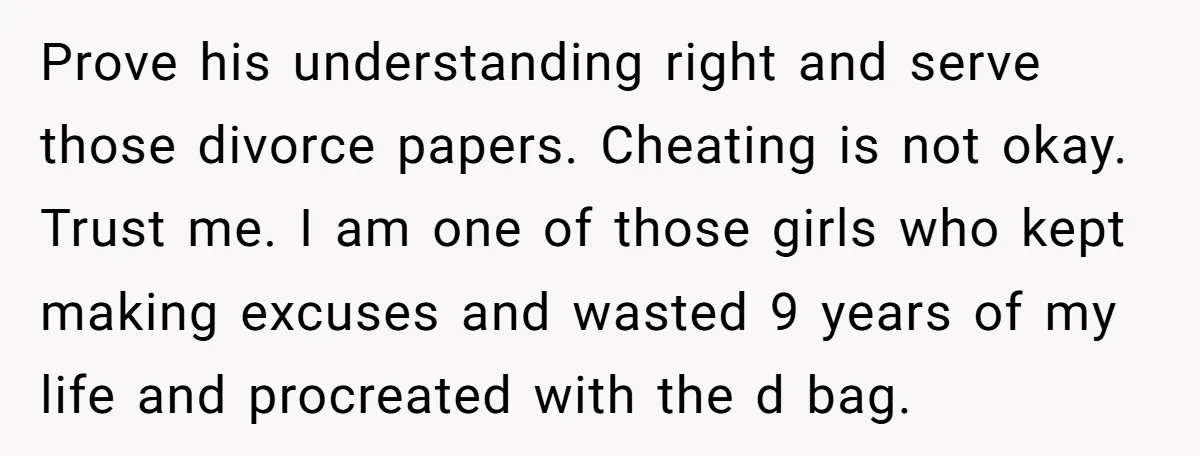 Prove his understanding right and serve those divorce papers. Cheating is not okay. Trust me. I am one of those girls who kept making excuses and wasted 9 years of...