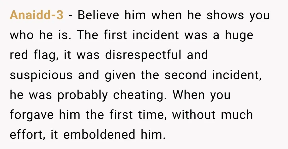 Anaidd-3 − Believe him when he shows you who he is. The first incident was a huge red flag, it was disrespectful and suspicious and given the second incident, he...