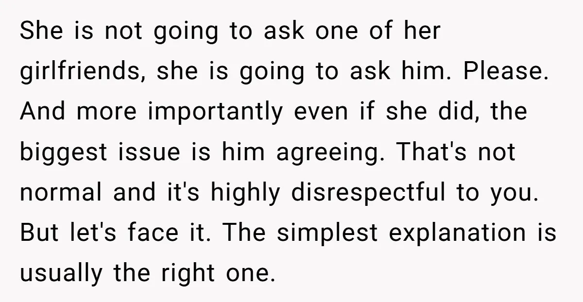 She is not going to ask one of her girlfriends, she is going to ask him. Please. And more importantly even if she did, the biggest issue is him agreeing....