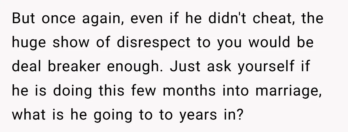 But once again, even if he didn't cheat, the huge show of disrespect to you would be deal breaker enough. Just ask yourself if he is doing this few months...