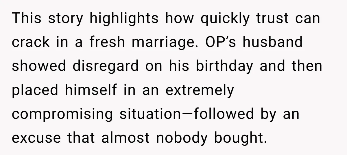 This story highlights how quickly trust can crack in a fresh marriage. OP’s husband showed disregard on his birthday and then placed himself in an extremely compromising situation—followed by an...