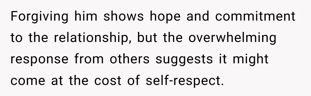 Forgiving him shows hope and commitment to the relationship, but the overwhelming response from others suggests it might come at the cost of self-respect.
