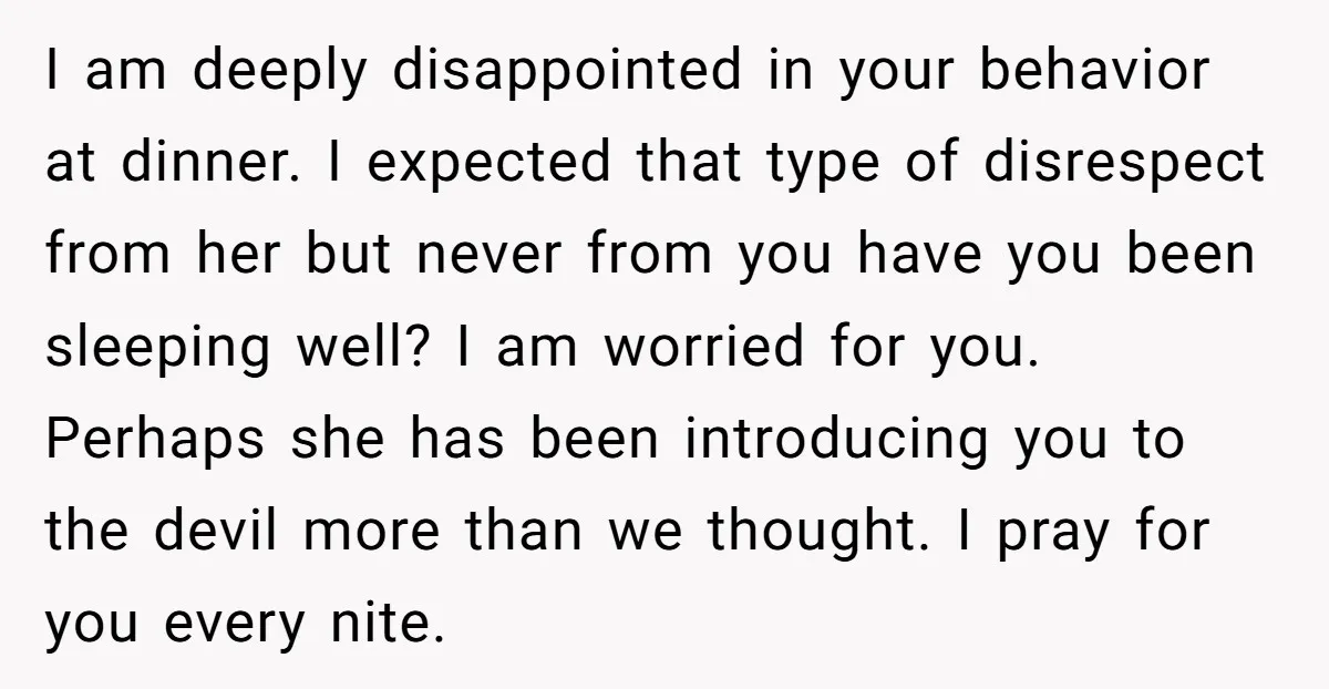 I am deeply disappointed in your behavior at dinner. I expected that type of disrespect from her but never from you have you been sleeping well? I am worried for...
