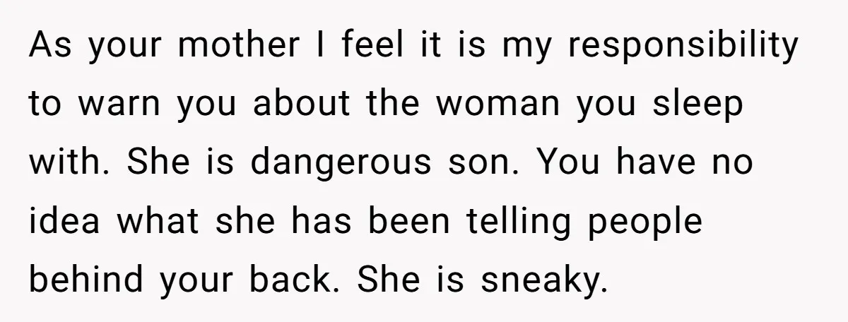 As your mother I feel it is my responsibility to warn you about the woman you sleep with. She is dangerous son. You have no idea what she has been...