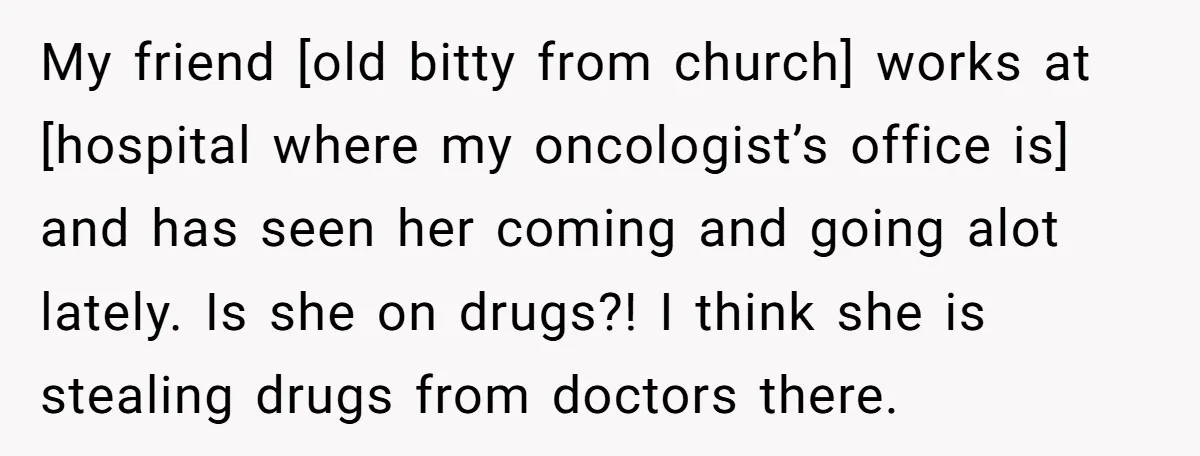 My friend [old bitty from church] works at [hospital where my oncologist’s office is] and has seen her coming and going alot lately. Is she on drugs?! I think she...