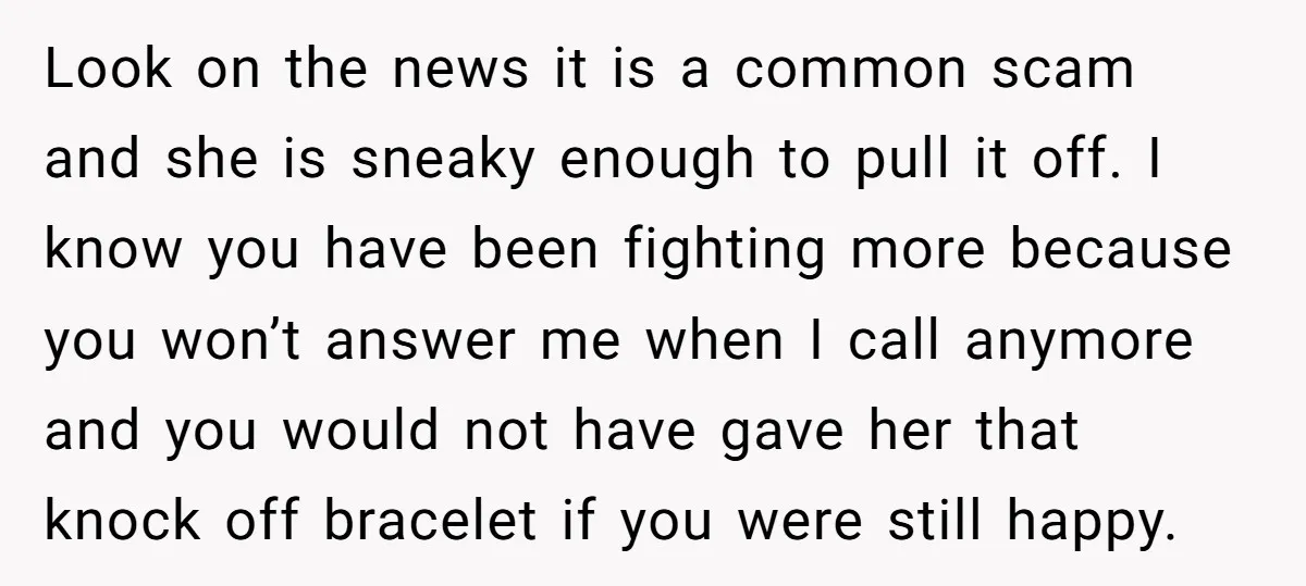Look on the news it is a common scam and she is sneaky enough to pull it off. I know you have been fighting more because you won’t answer me...