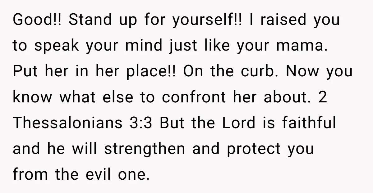 Good!! Stand up for yourself!! I raised you to speak your mind just like your mama. Put her in her place!! On the curb. Now you know what else to...