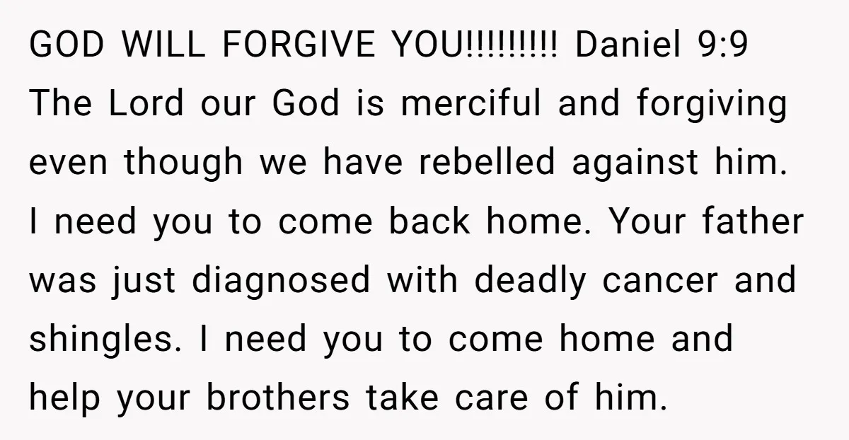 GOD WILL FORGIVE YOU!!!!!!!!! Daniel 9:9 The Lord our God is merciful and forgiving even though we have rebelled against him. I need you to come back home. Your father...