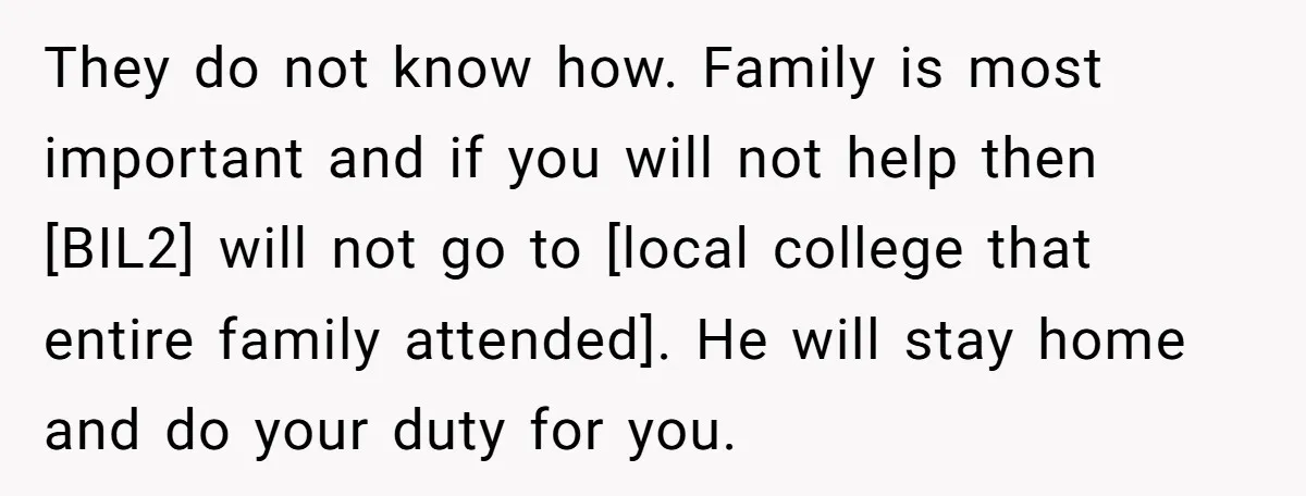 They do not know how. Family is most important and if you will not help then [BIL2] will not go to [local college that entire family attended]. He will stay...