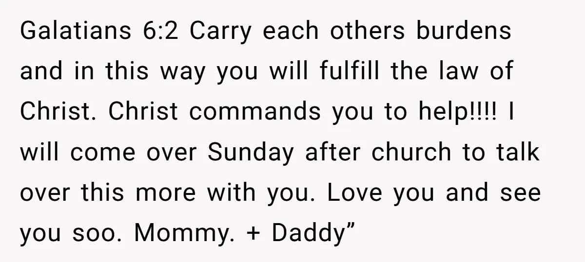Galatians 6:2 Carry each others burdens and in this way you will fulfill the law of Christ. Christ commands you to help!!!! I will come over Sunday after church to...