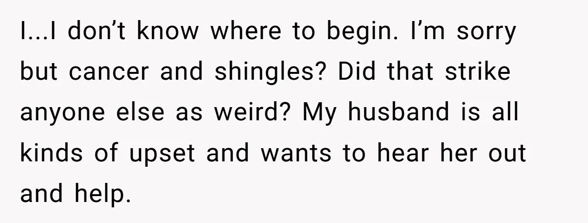 I...I don’t know where to begin. I’m sorry but cancer and shingles? Did that strike anyone else as weird? My husband is all kinds of upset and wants to hear...
