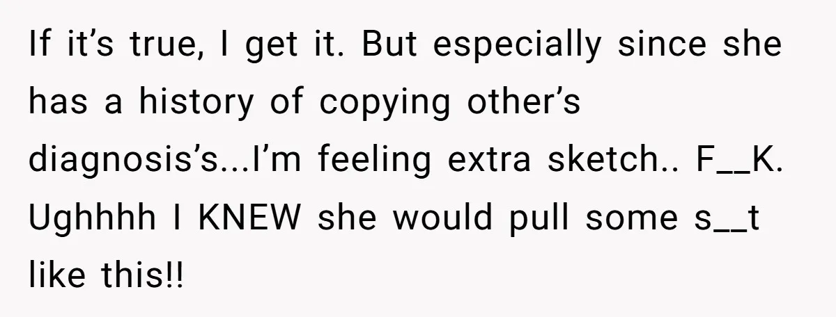 If it’s true, I get it. But especially since she has a history of copying other’s diagnosis’s...I’m feeling extra sketch.. F__K. Ughhhh I KNEW she would pull some s__t like...