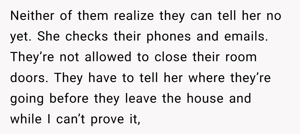 Neither of them realize they can tell her no yet. She checks their phones and emails. They’re not allowed to close their room doors. They have to tell her where...