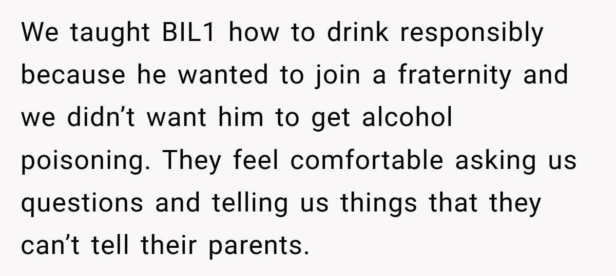 We taught BIL1 how to drink responsibly because he wanted to join a fraternity and we didn’t want him to get alcohol poisoning. They feel comfortable asking us questions and...