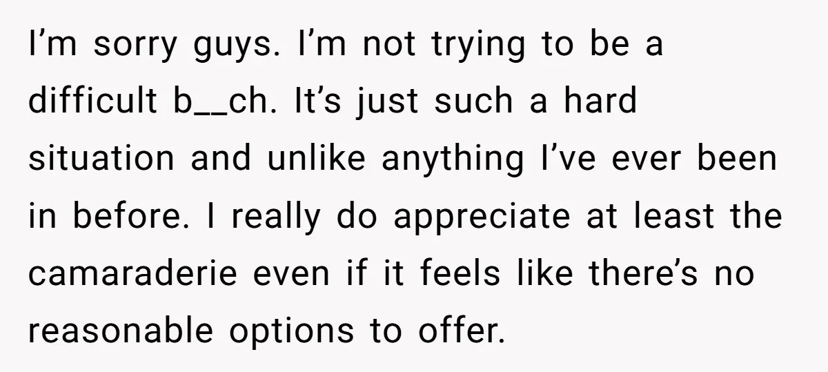 I’m sorry guys. I’m not trying to be a difficult b__ch. It’s just such a hard situation and unlike anything I’ve ever been in before. I really do appreciate at...
