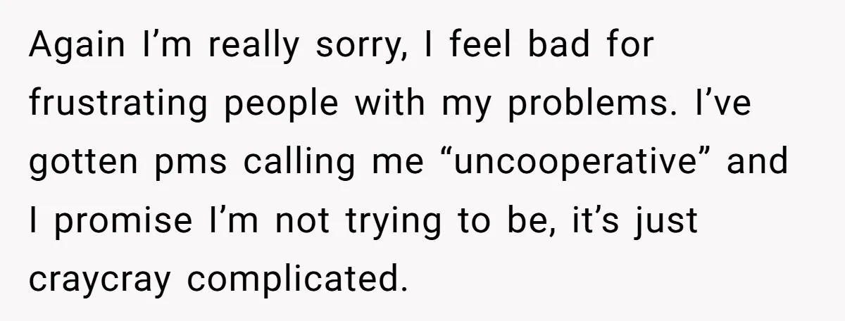 Again I’m really sorry, I feel bad for frustrating people with my problems. I’ve gotten pms calling me “uncooperative” and I promise I’m not trying to be, it’s just craycray...
