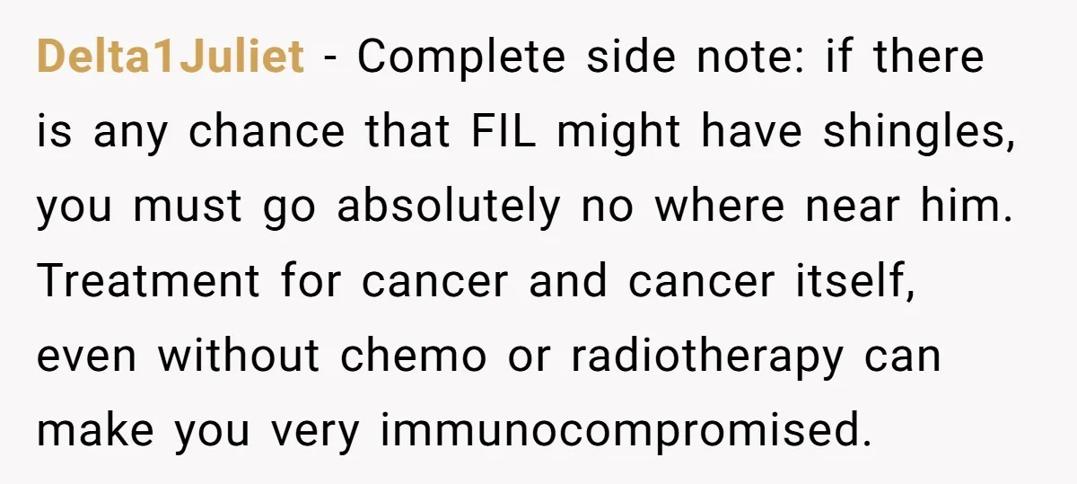 Delta1Juliet − Complete side note: if there is any chance that FIL might have shingles, you must go absolutely no where near him. Treatment for cancer and cancer itself, even...