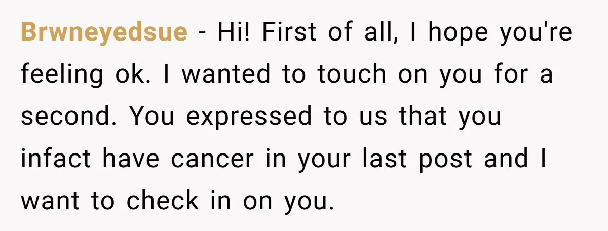 Brwneyedsue − Hi! First of all, I hope you're feeling ok. I wanted to touch on you for a second. You expressed to us that you infact have cancer in...