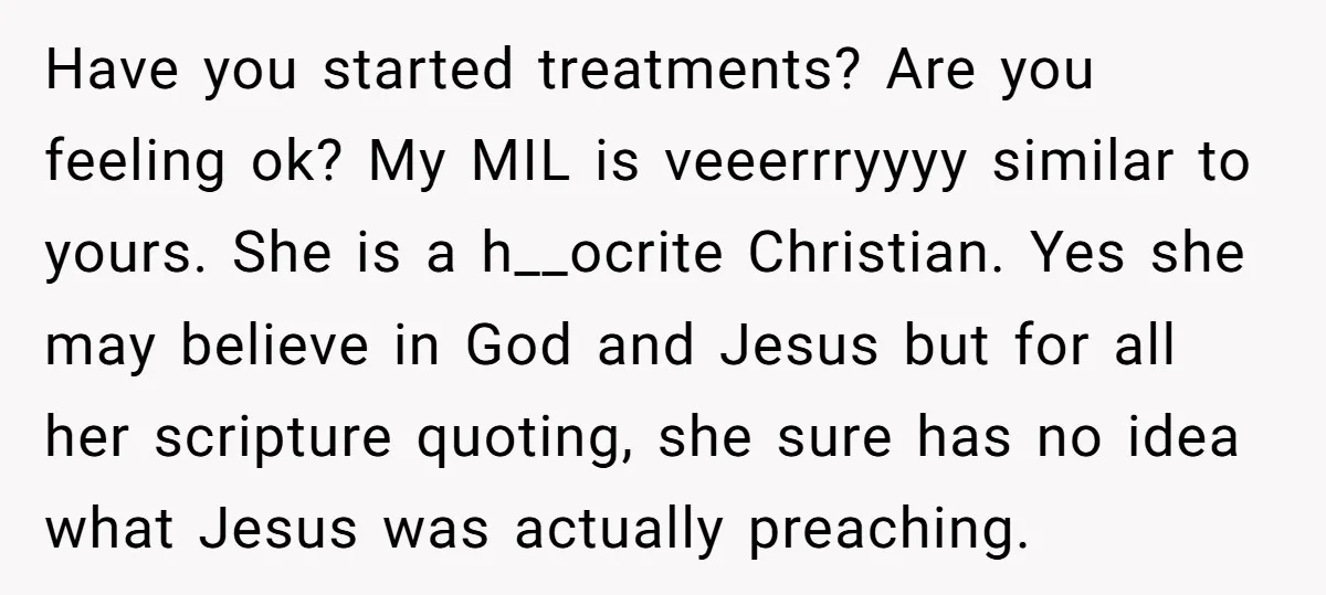 Have you started treatments? Are you feeling ok? My MIL is veeerrryyyy similar to yours. She is a h__ocrite Christian. Yes she may believe in God and Jesus but for...