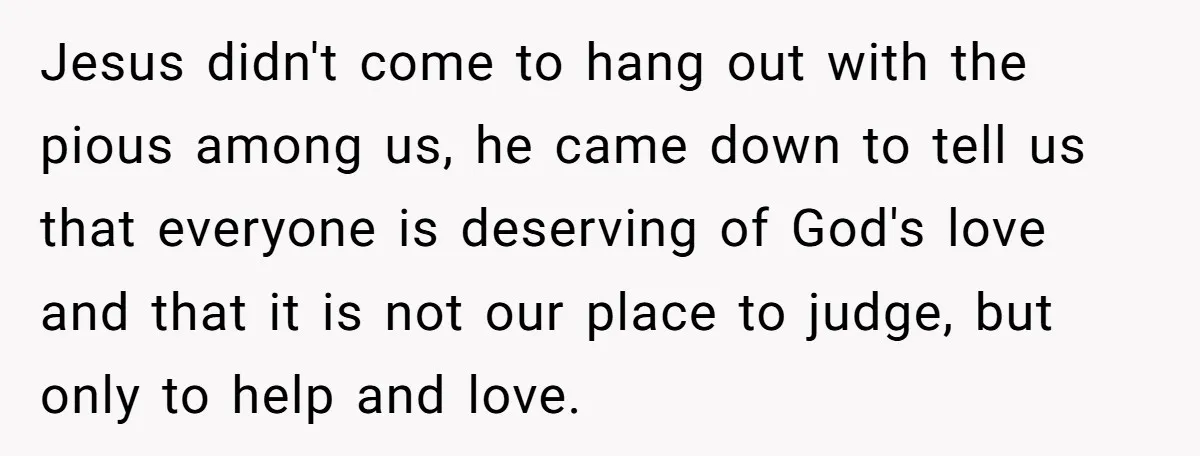 Jesus didn't come to hang out with the pious among us, he came down to tell us that everyone is deserving of God's love and that it is not our...