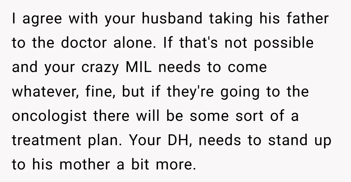 I agree with your husband taking his father to the doctor alone. If that's not possible and your crazy MIL needs to come whatever, fine, but if they're going to...