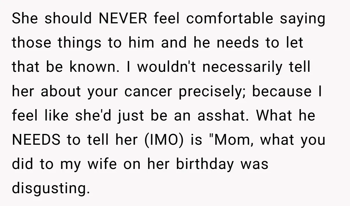 She should NEVER feel comfortable saying those things to him and he needs to let that be known. I wouldn't necessarily tell her about your cancer precisely; because I feel...