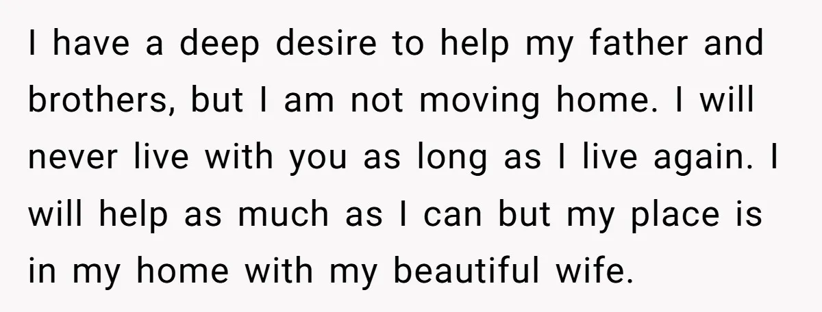 I have a deep desire to help my father and brothers, but I am not moving home. I will never live with you as long as I live again. I...