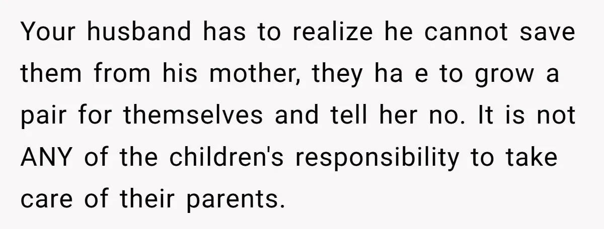 Your husband has to realize he cannot save them from his mother, they ha e to grow a pair for themselves and tell her no. It is not ANY of...
